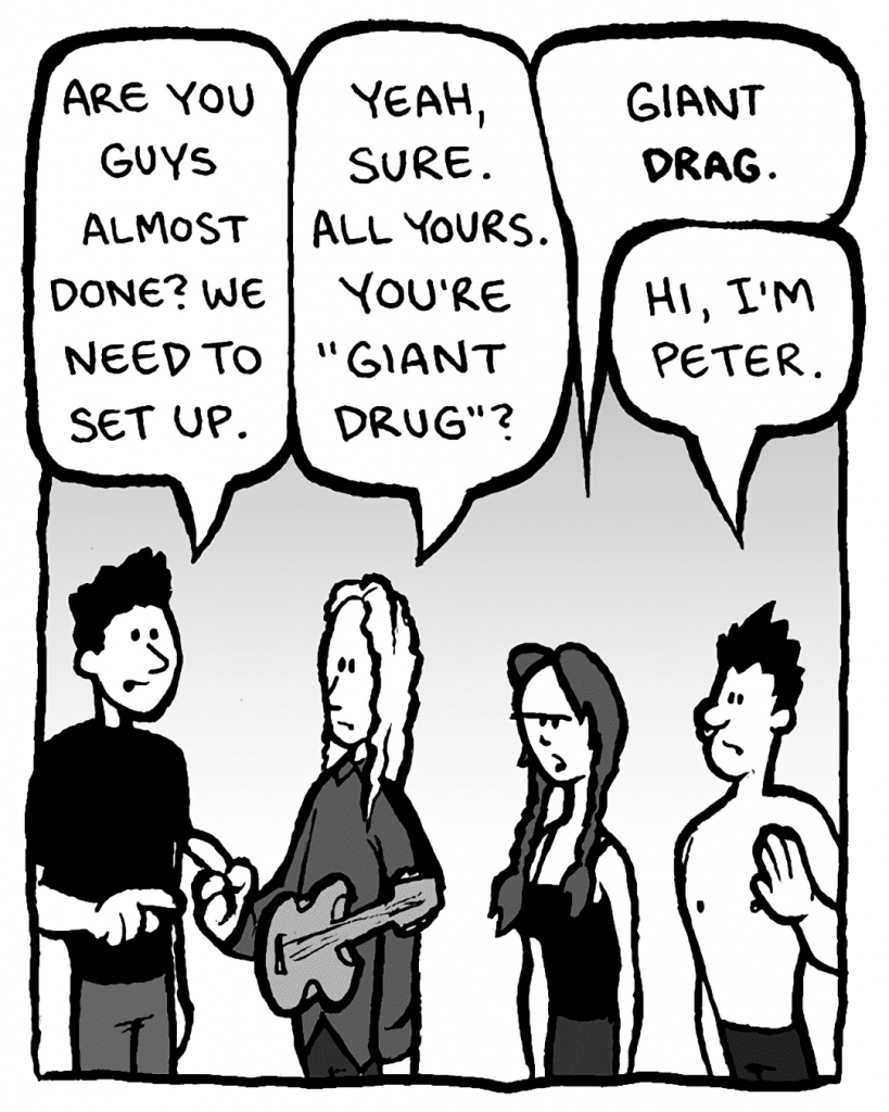 MICAH CALABRESE: Are you guys almost done? We need to set up.
KEVIN EDO: Yeah, sure. All yours. You're "Giant Drug"?
ANNIE HARDY: Giant DRAG.
PETER WELD: Hi, I'm Peter.
