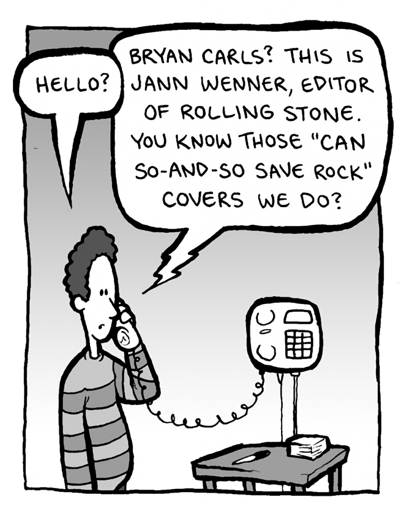 BRYAN CARLS: Hello?
JANN WENNER: Bryan Carls? This is Jann Wenner, editor of Rolling Stone. You know those "Can So-and-so Save Rock" covers we do?
