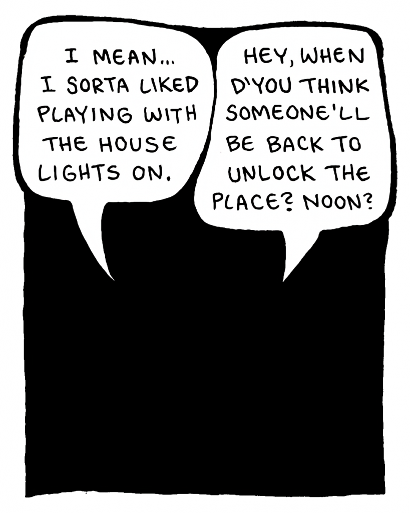 DAN: I mean, I sort of liked playing with the house lights on.
JOHN: Hey, when d'you think someone'll be back to unlock the place? Noon?

