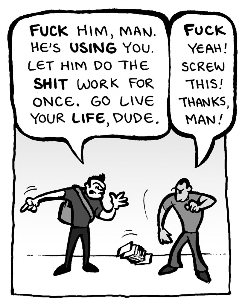 JOHN: FUCK him, man. He's USING you. Let him do the SHIT work for once. Go live your LIFE, dude.
MO: FUCK yeah! Screw this! Thanks, man!
