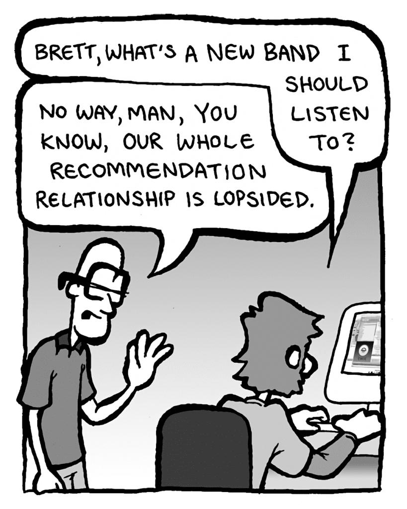 GREG: Brett, what's a new band I should listen to?
BRETT: No way, man, you know, our whole recommendation relationship is lopsided.
