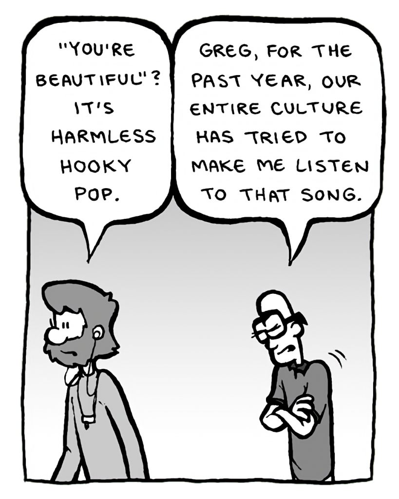 GREG: "You're Beautiful"? It's harmless hooky pop.
BRETT: Greg, for the past year, our entire culture has tried to make me listen to that song.
