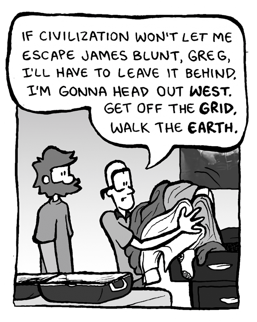 BRETT: If civilization won't let me escape James Blunt, Greg, I'll have to leave it behind. I'm gonna head out West. Get off the grid. Walk the Earth.