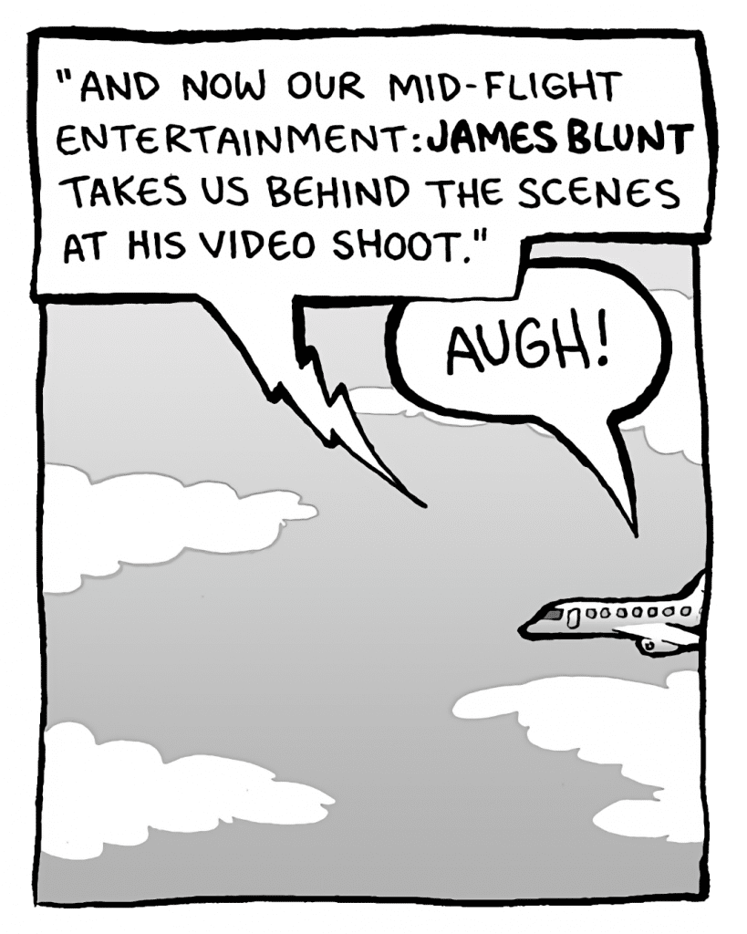 IN-FLIGHT MOVIE: "And now our mid-flight entertainment: James Blunt takes us behind the scenes at his video shoot."
BRETT: AUGH!
