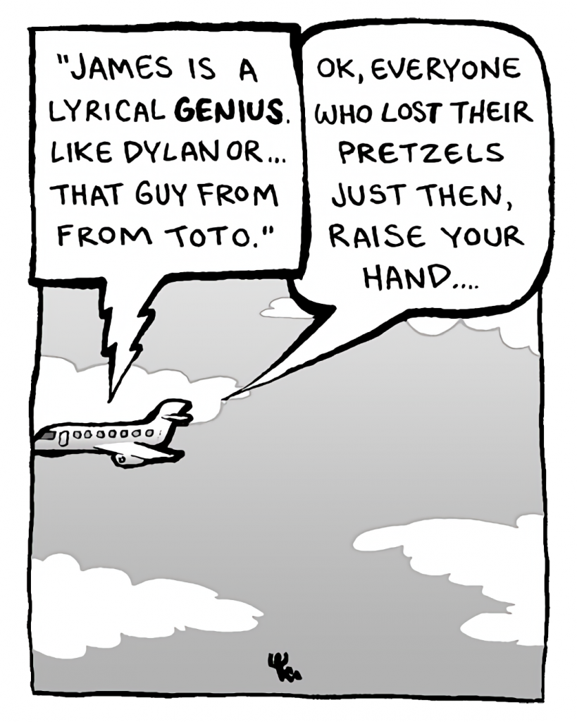 IN-FLIGHT MOVIE: "James is a lyrical genius. Like Dylan or... that guy from Toto."
STEWARDESS: OK, everyone who lost their pretzels just then, raise your hand....
