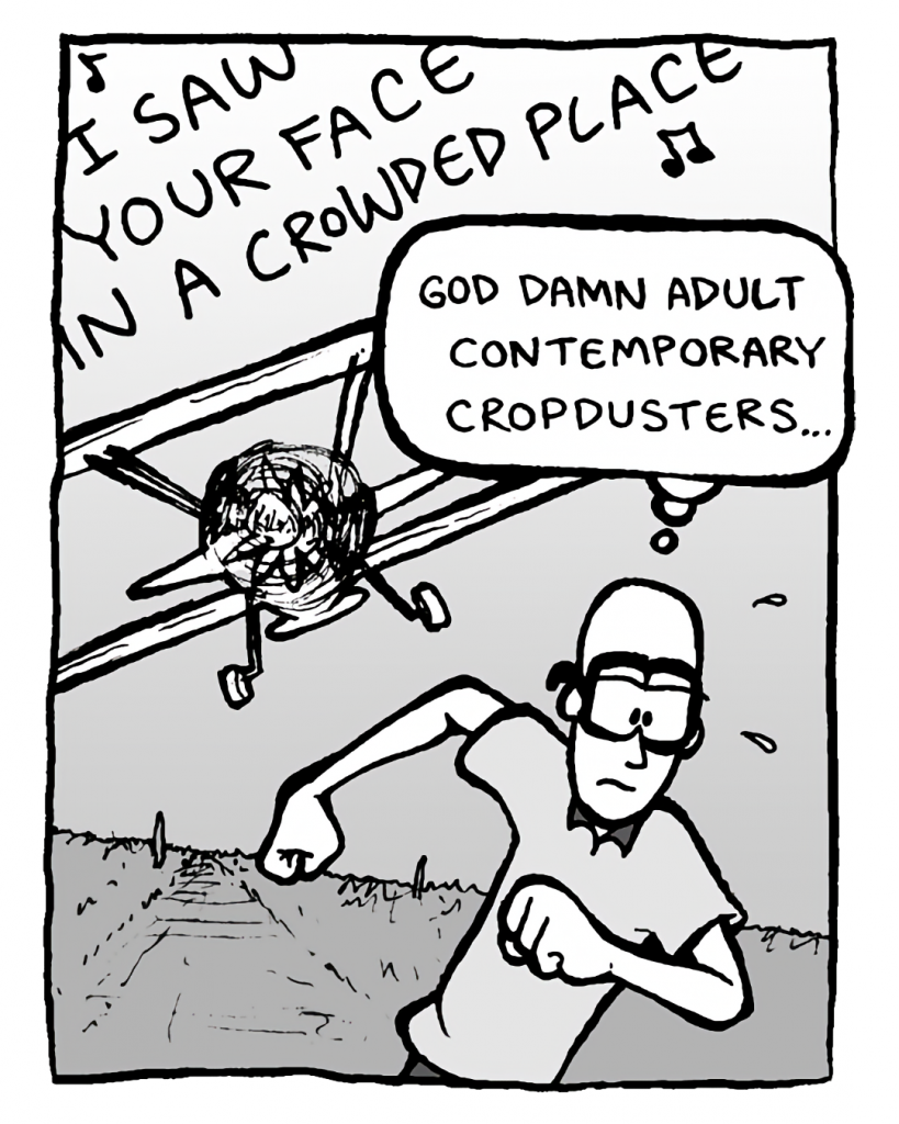 BIPLANE: (singing) I saw your face in a crowded place....
BRETT: God damn adult contemporary cropdusters....
