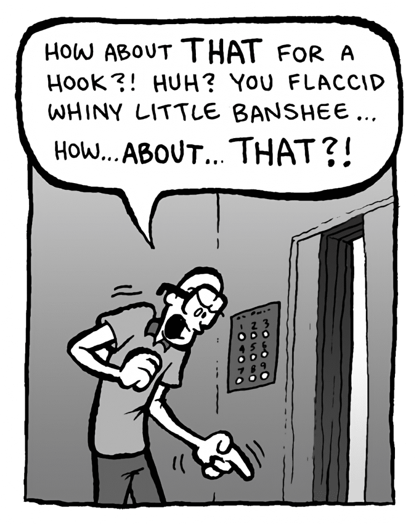 BRETT: How about THAT for a hook?! Huh? You flaccid whiny little banshee... how... ABOUT... THAT?!