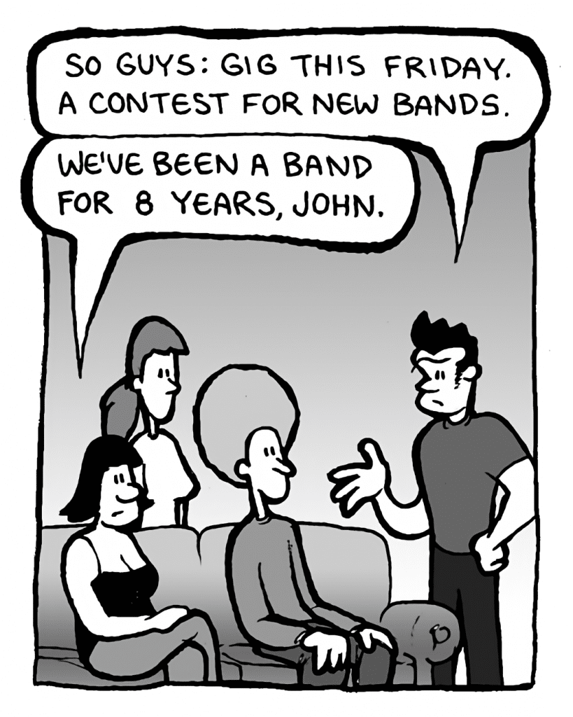 JOHN: So guys: gig this Friday. A contest for new bands.
CHRISTINA: We've been a band for 8 years, John.
