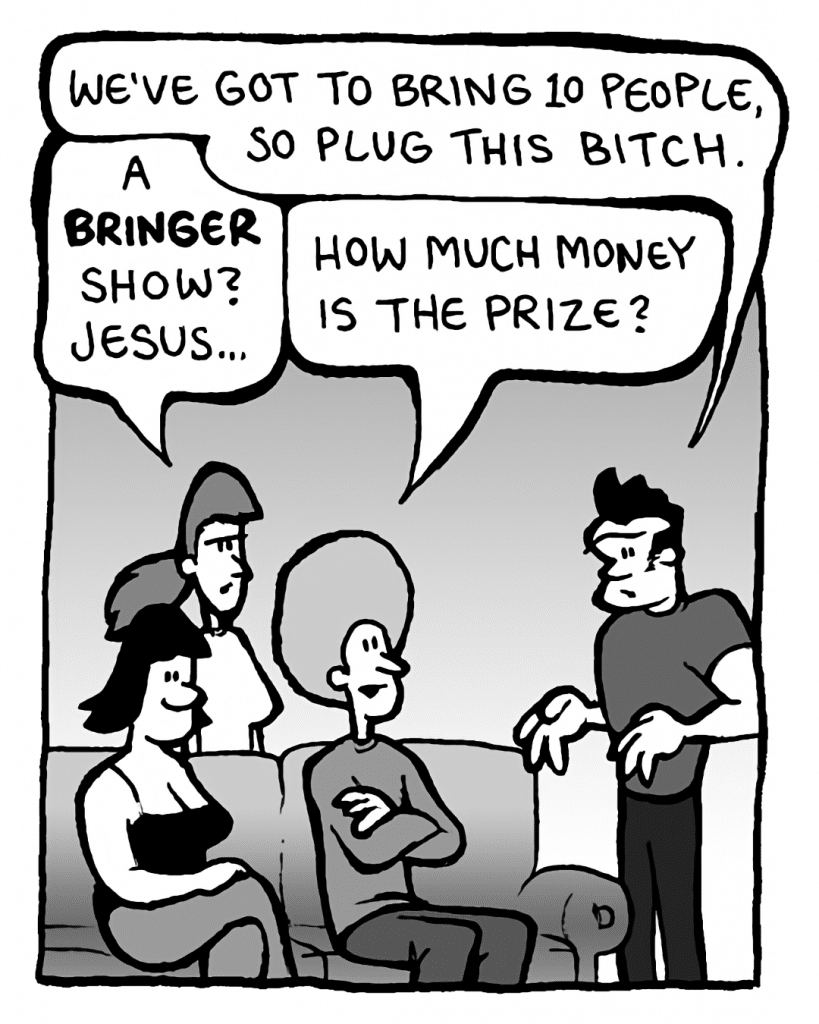 JOHN: We've got to bring 10 people, so plug this bitch.
RONI: A bringer show? Jesus....
DAN: How much money is the prize?
