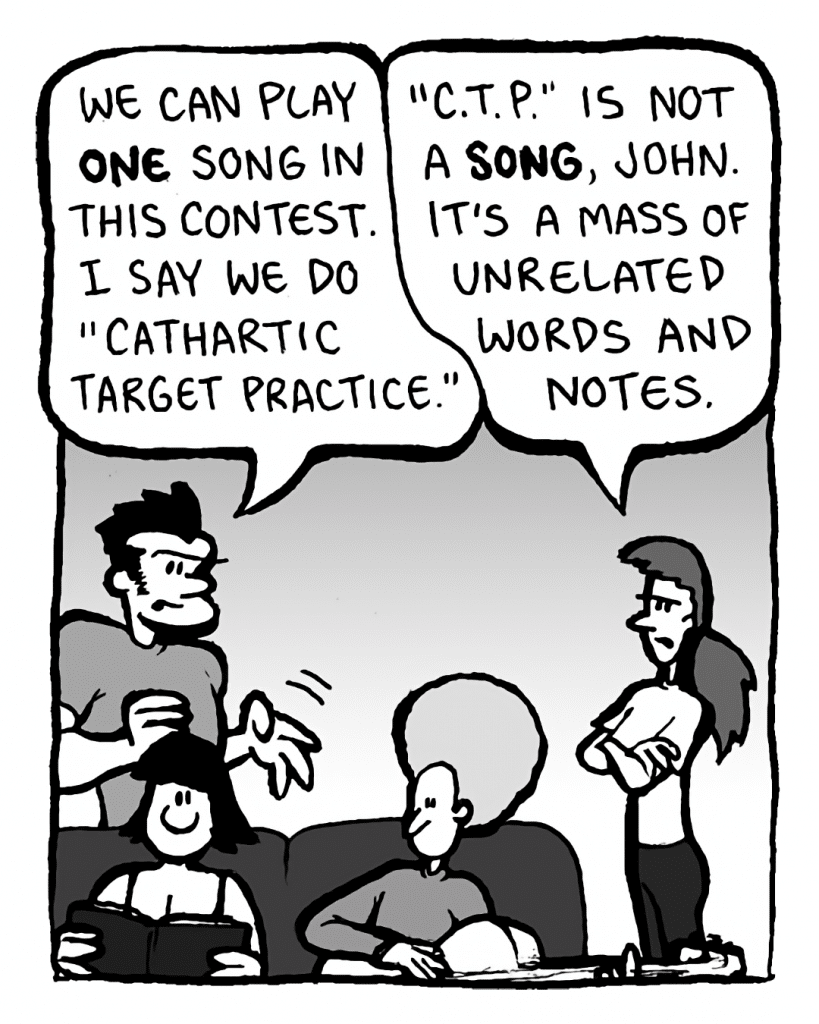 JOHN: We can play ONE song in this contest. I say we do "Cathartic Target Practice".
RONI: "C.T.P." is not a SONG, John. It's a mass of unrelated words and notes.
