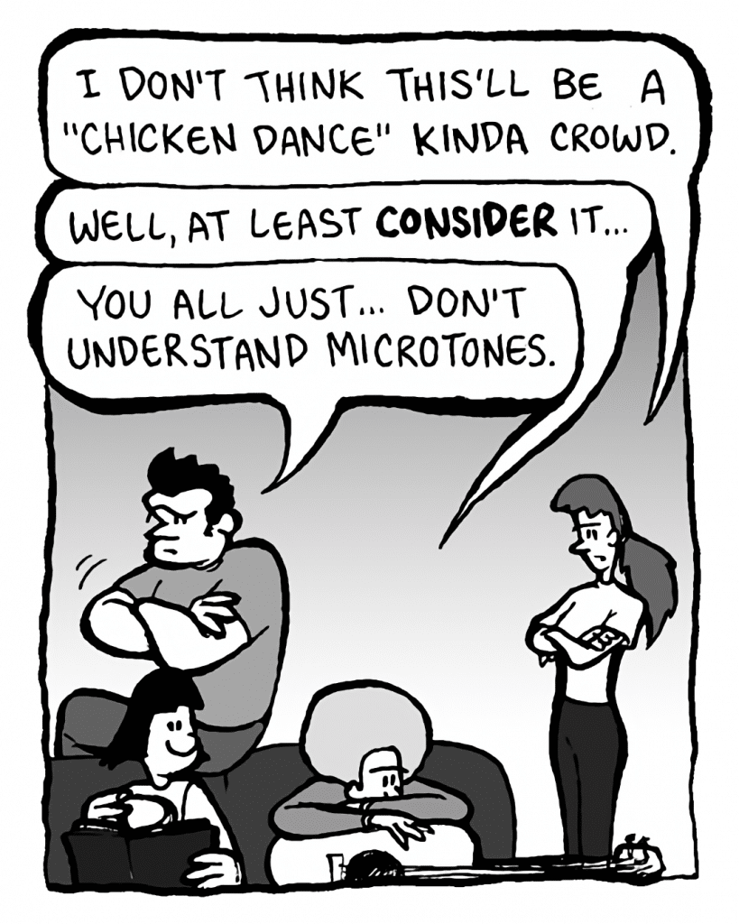 RONI: I don't think this'll be a "Chicken Dance" kinda crowd.
DAN: Well, at least CONSIDER it....
JOHN: You all just... don't understand microtones.
CHRISTINA: (turns page)
