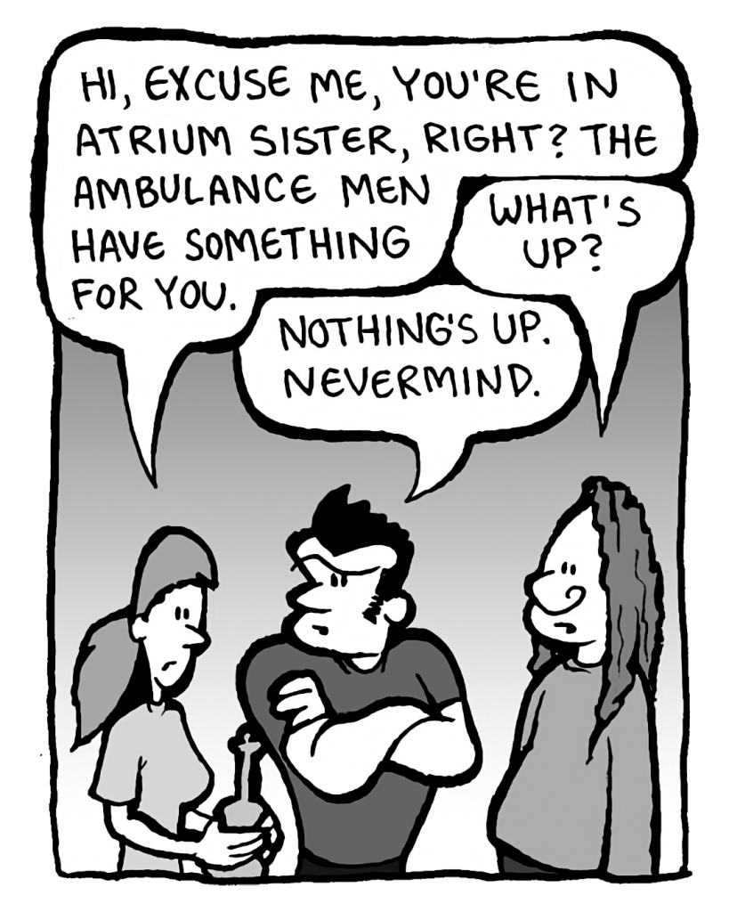 RONI: Hi, excuse me, you're in Atrium Sister, right? The Ambulance Men have something for you.
ATRIUM SISTER GUY #3: What's up?
JOHN: Nothing's up. Nevermind.
