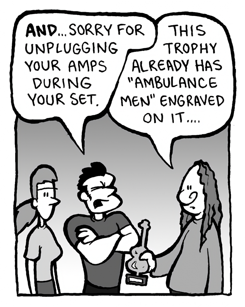 JOHN: AND... sorry for unplugging your amps during your set.
ATRIUM SISTER GUY #3: This trophy already has "Ambulance men" engraved on it....
