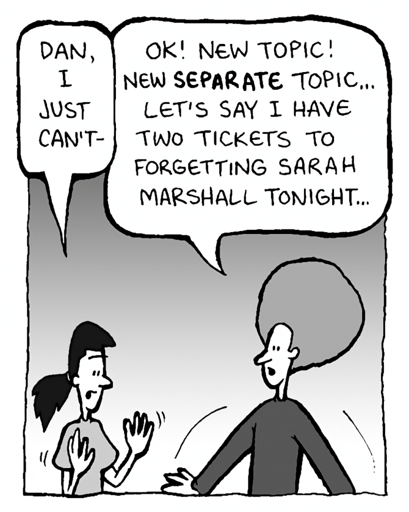 RONI: Dan, I just can't-
DAN: OK! New topic! New SEPARATE topic... Let's say I have two tickets to Forgetting Sarah Marshall tonight...
