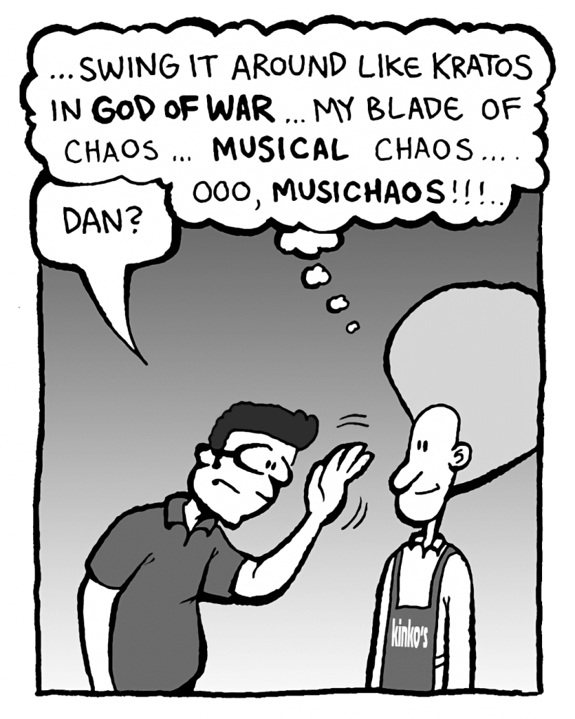 DAN: ...swing it around like Kratos in GOD OF WAR... my Blade of Chaos... MUSICAL chaos... ooo, MUSICHAOS!!!
ROGER THE MANAGER: Dan?
