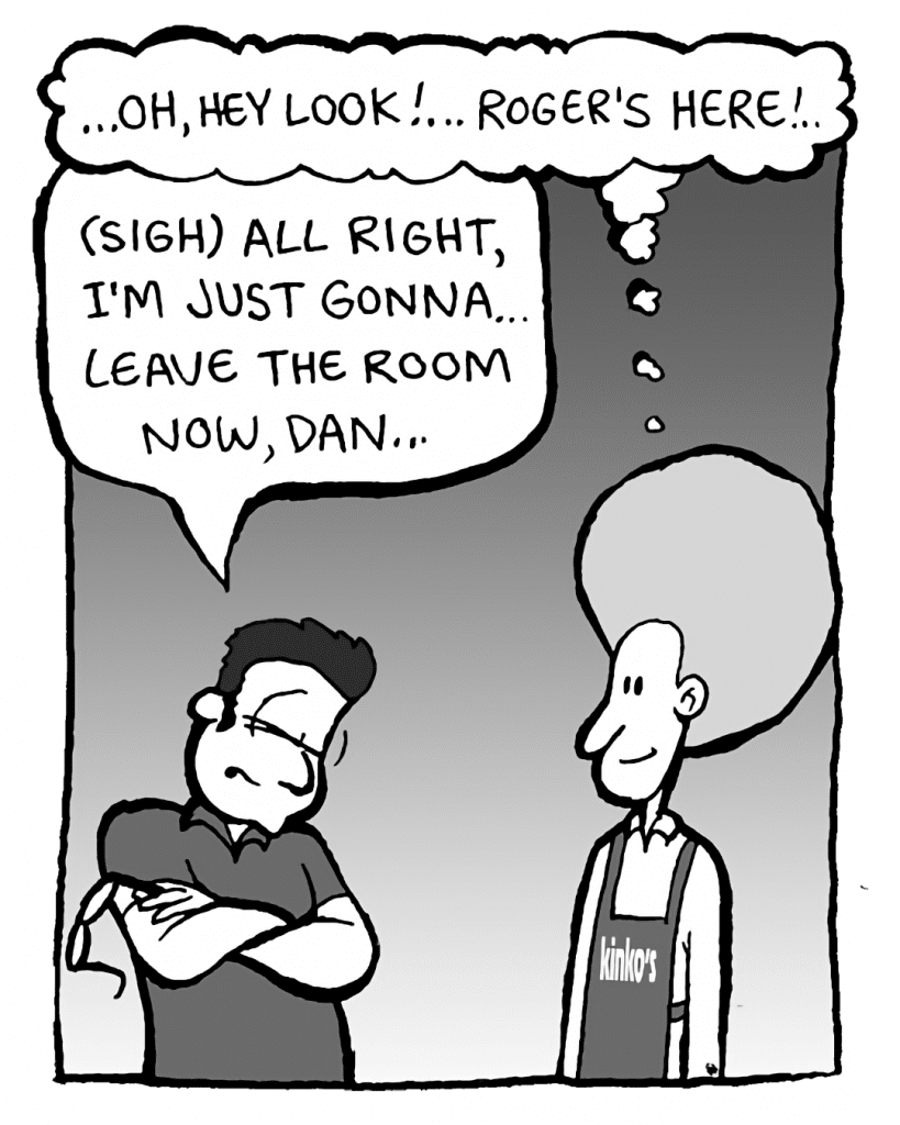 DAN: ...oh, hey look! ... Roger's here! ...
ROGER THE MANAGER: (sigh) All right, I'm just gonna leave the room now, Dan...

