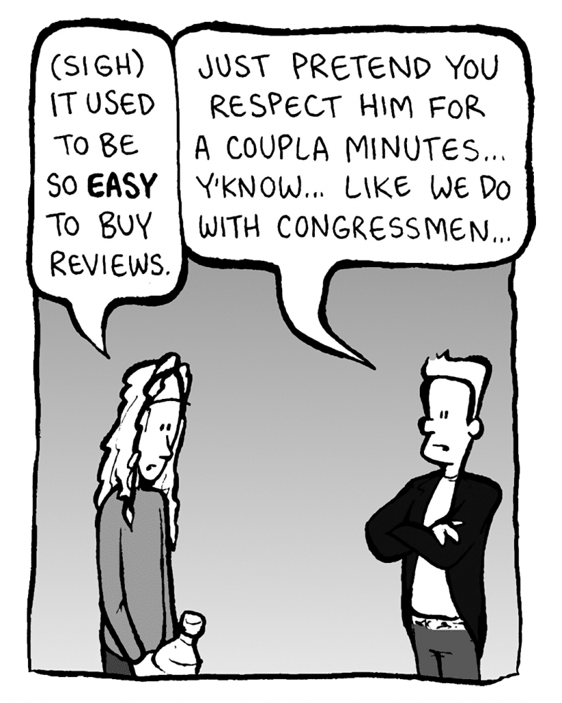 KEVIN EDO: (sigh) It used to be so EASY to buy reviews.
ANTHONY THE AGENT: Just pretend you respect him for a coupla minutes... y'know... like we do with Congressmen...
