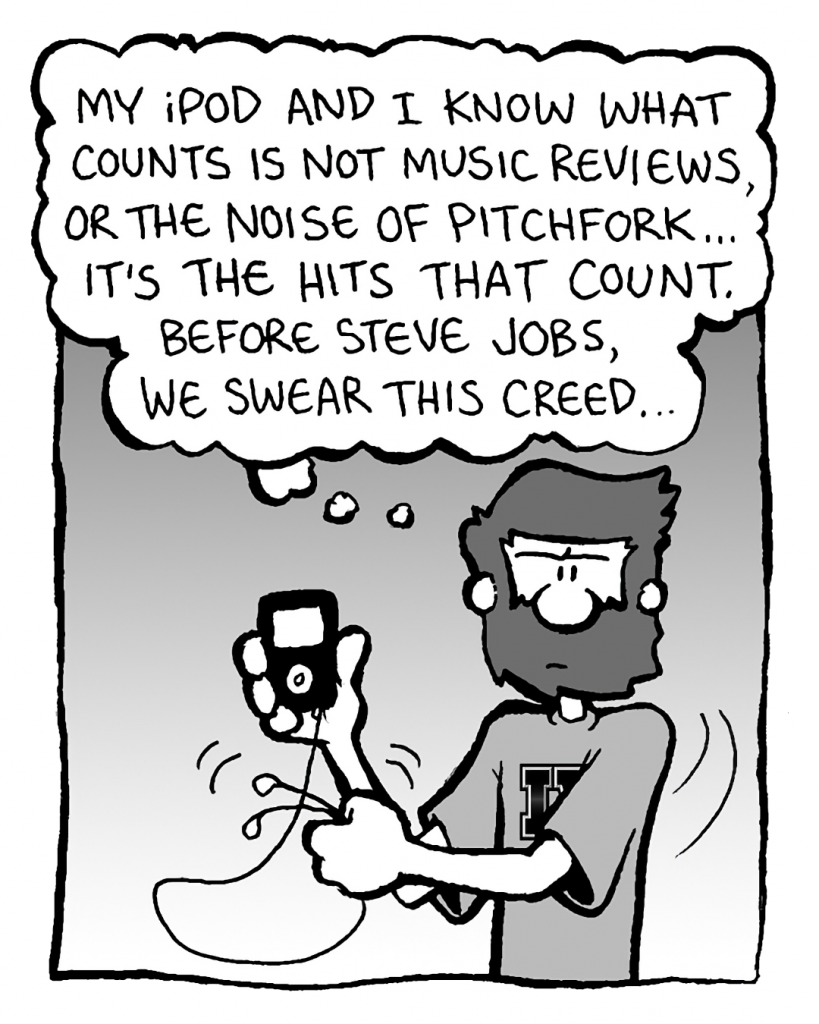 GREG: My iPod and I know what counts is not music reviews, or the noise of Pitchfork... it's the hits that count. Before Steve Jobs, we swear this creed...