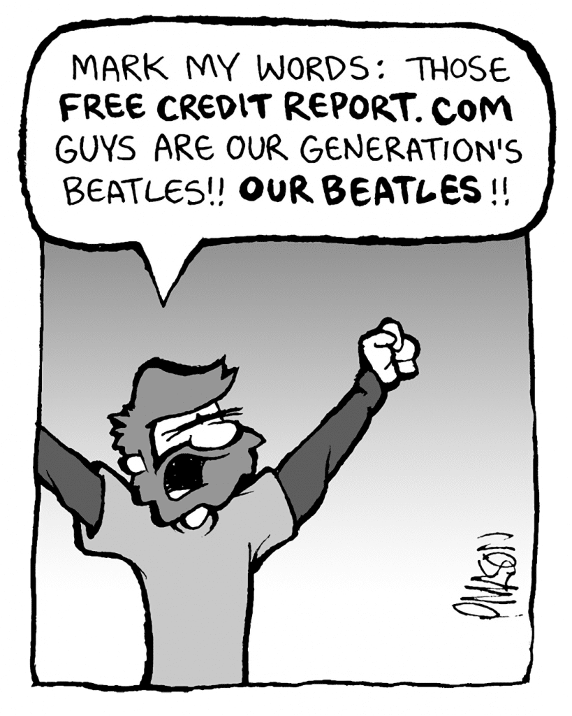 GREG: Mark my words: those FREE CREDIT REPORT .COM guys are our generation's Beatles!! OUR BEATLES!!