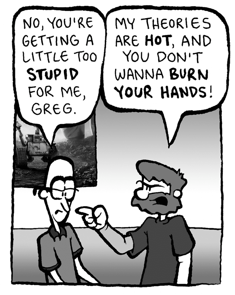 BRETT: No, you're getting a little too STUPID for me, Greg.
GREG: My theories are HOT, and you don't wanna BURN YOUR HANDS!
