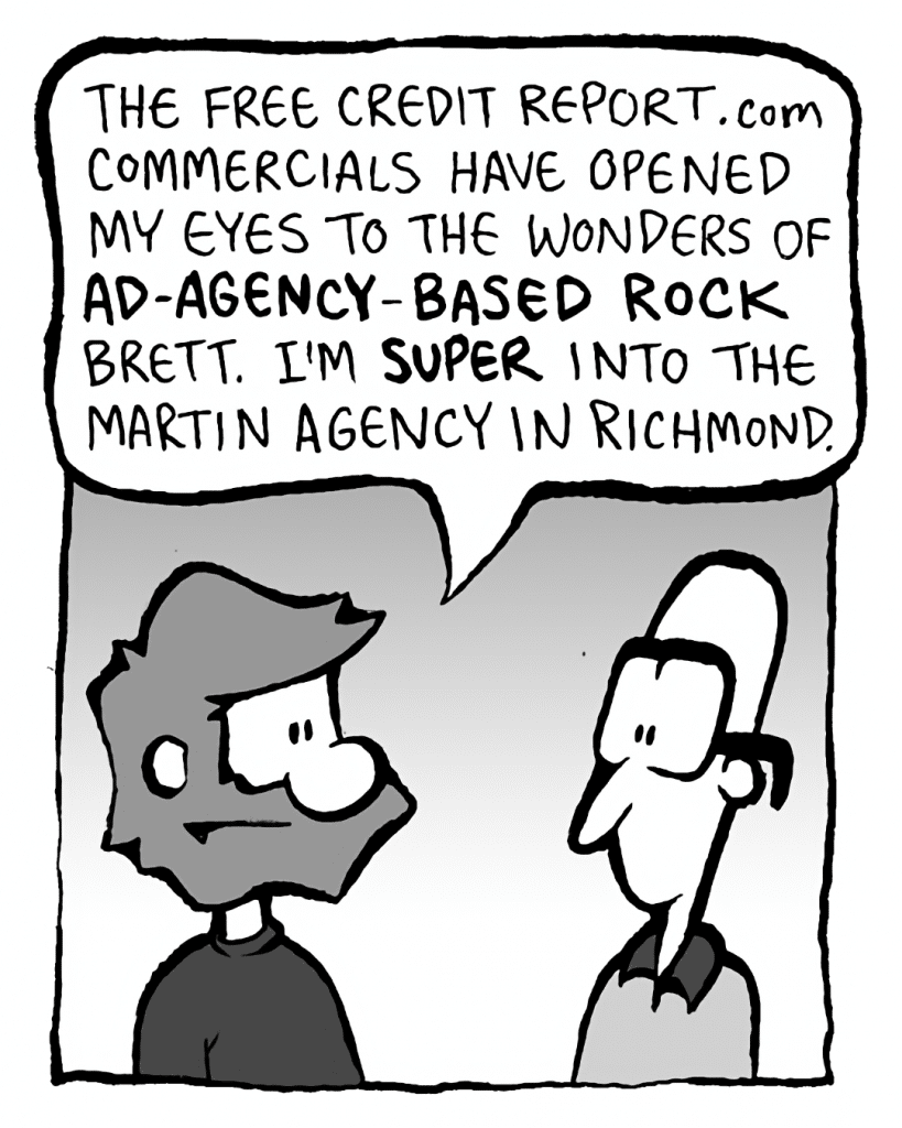 GREG: The FreeCreditReport.com commercials have opened my eyes to the wonders of AD-AGENCY-BASED ROCK, Brett. I'm SUPER into the Martin Agency in Richmond.