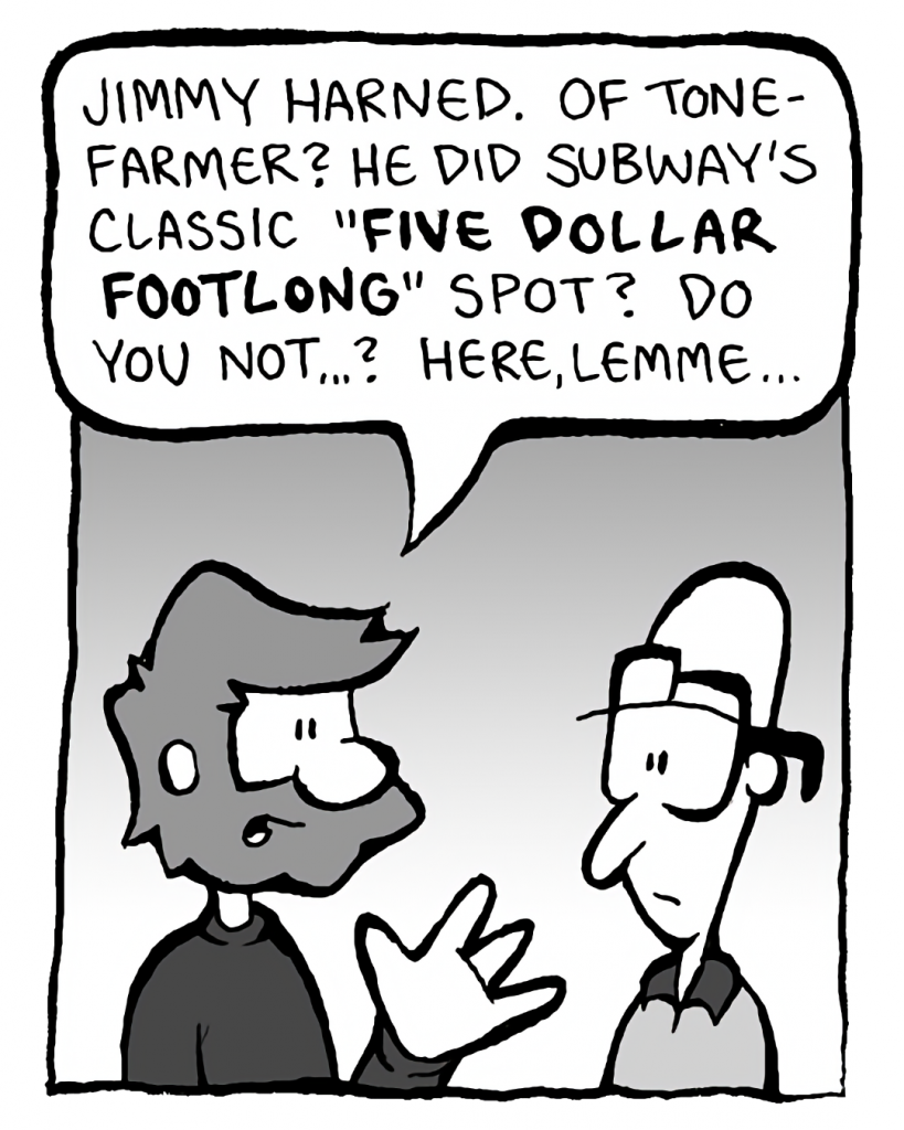 GREG: Jimmy Harned. Of Tonefarmer? He did Subway's classic "FIVE DOLLAR FOOTLONG" spot? Wow, do you not...? Here, lemme...