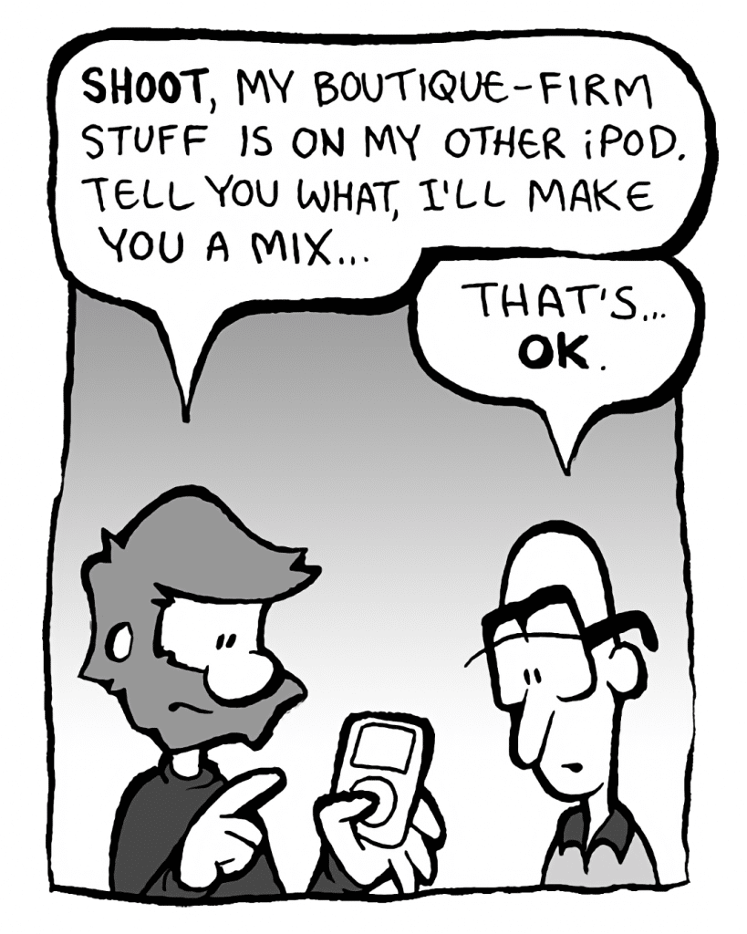 GREG: SHOOT, my boutique-firm stuff is on my other iPod... tell you what, I'll make you a mix...
BRETT: That's... OK.
