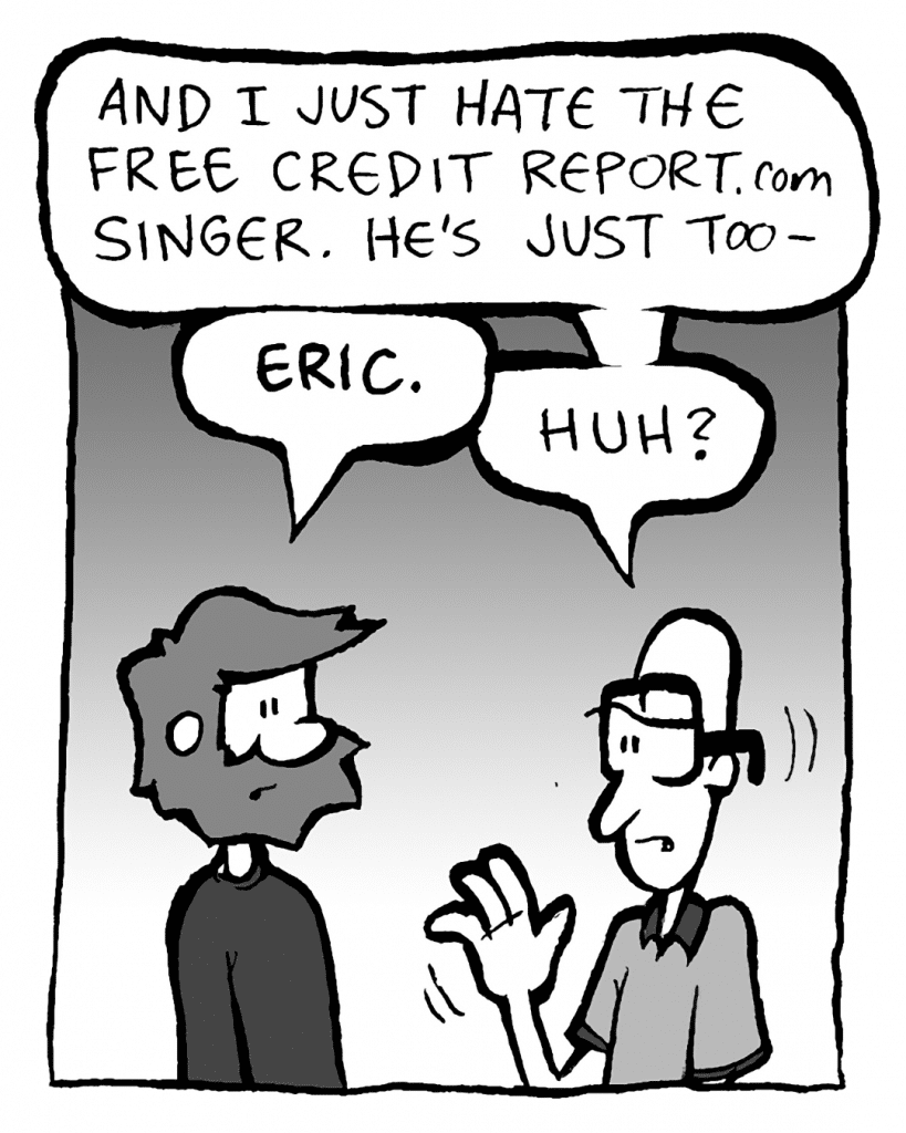 BRETT: And I just hate the Free Credit Report.com singer. He's just too-
GREG: ERIC.
BRET: Huh?
