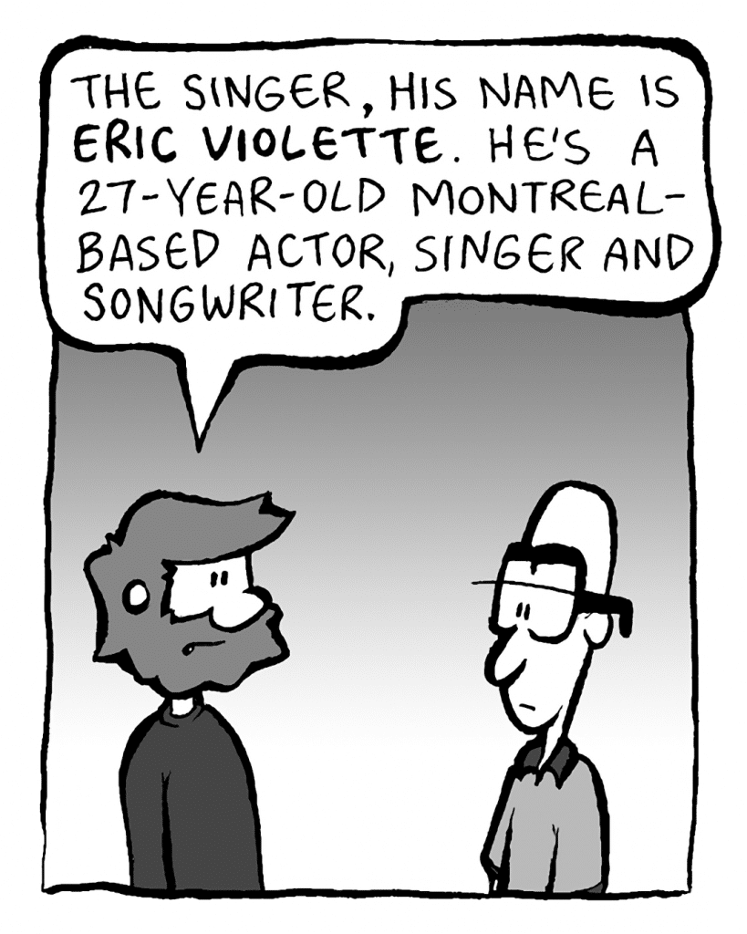 GREG: The singer, his name is ERIC VIOLETTE. He's a 27-year-old Montreal-based actor, singer and songwriter.
