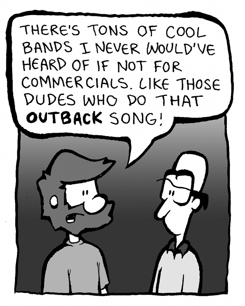 GREG: There's tons of cool bands I never would've heard of if not for commercials. Like those dudes who do that OUTBACK song!