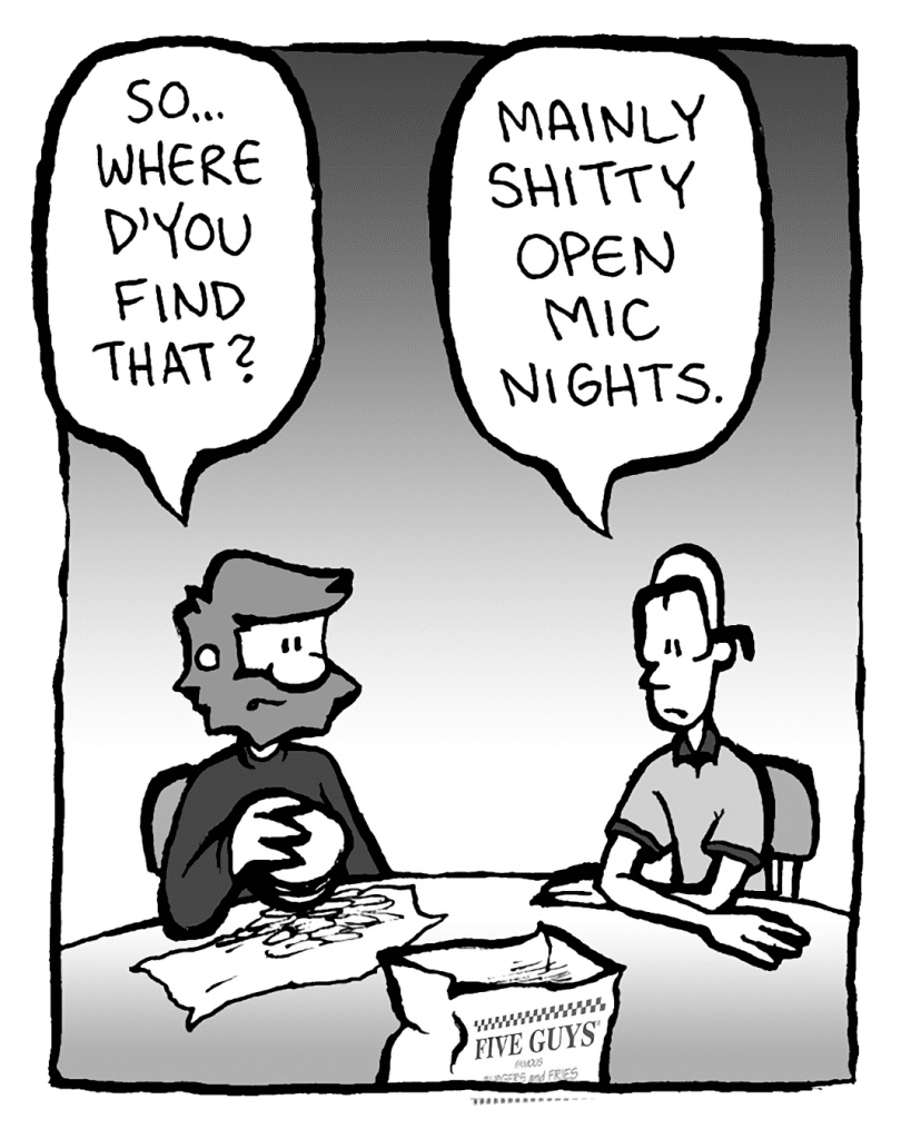 GREG: So where d'you find that?
BRETT: Mainly shitty open mic nights.
