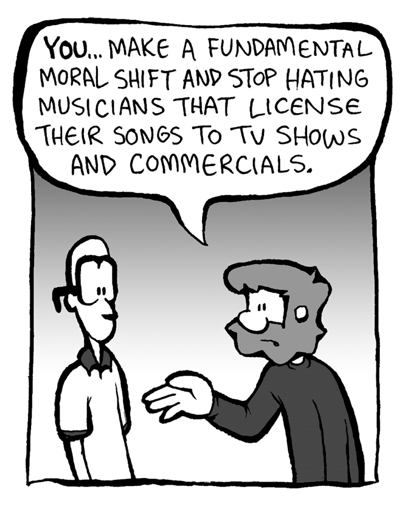 GREG: YOU... make a fundamental moral shift and stop hating musicians that license their songs to TV shows and commercials.