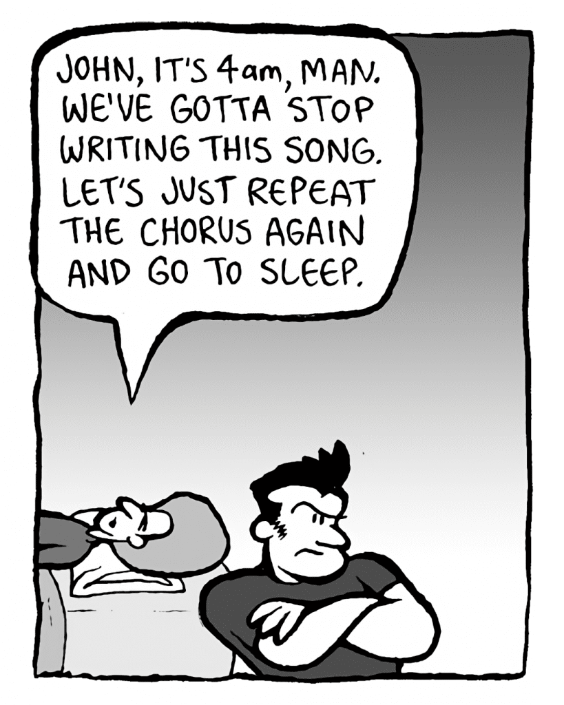 DAN: John, it's 4 AM, man. We've gotta stop writing this song. Let's just repeat the chorus again and go to sleep.