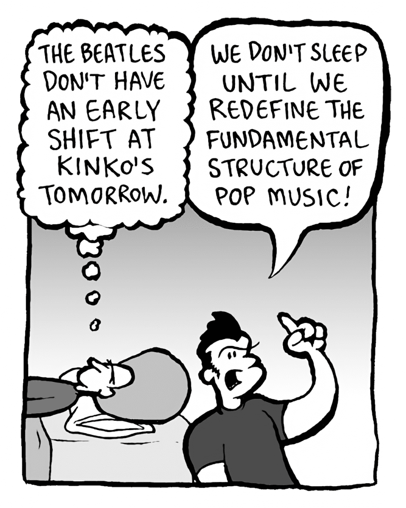 DAN: The Beatles don't have an early shift at Kinko's tomorrow.
JOHN: We don't sleep until we redefine the fundamental structure of pop music!
