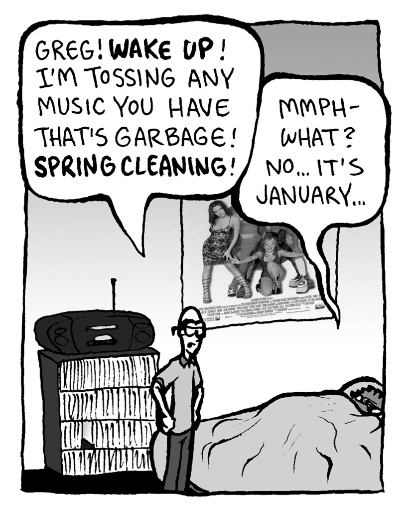 BRETT: Greg! WAKE UP! I'm tossing any music you have that's garbage! SPRING CLEANING!
GREG: Mmph- what? No... it's January...
