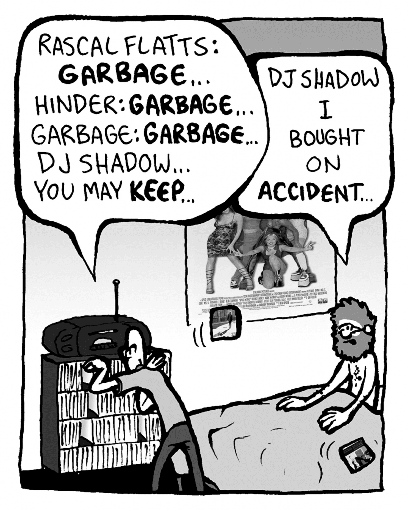 BRETT: Rascal Flatts: GARBAGE... Hinder: GARBAGE... Garbage: GARBAGE... DJ Shadow... you may KEEP...
GREG: DJ Shadow I bought on ACCIDENT...
