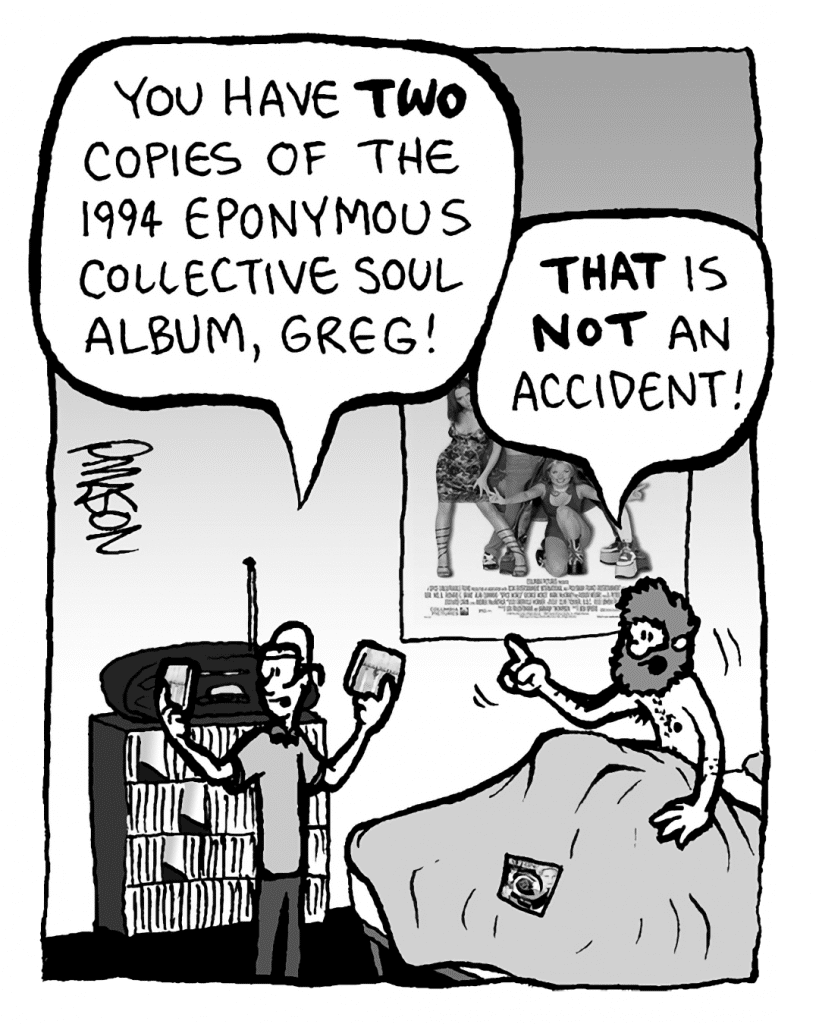 BRETT: You have TWO copies of the 1994 eponymous Collective Soul album, Greg!
GREG: THAT is NOT an accident!
