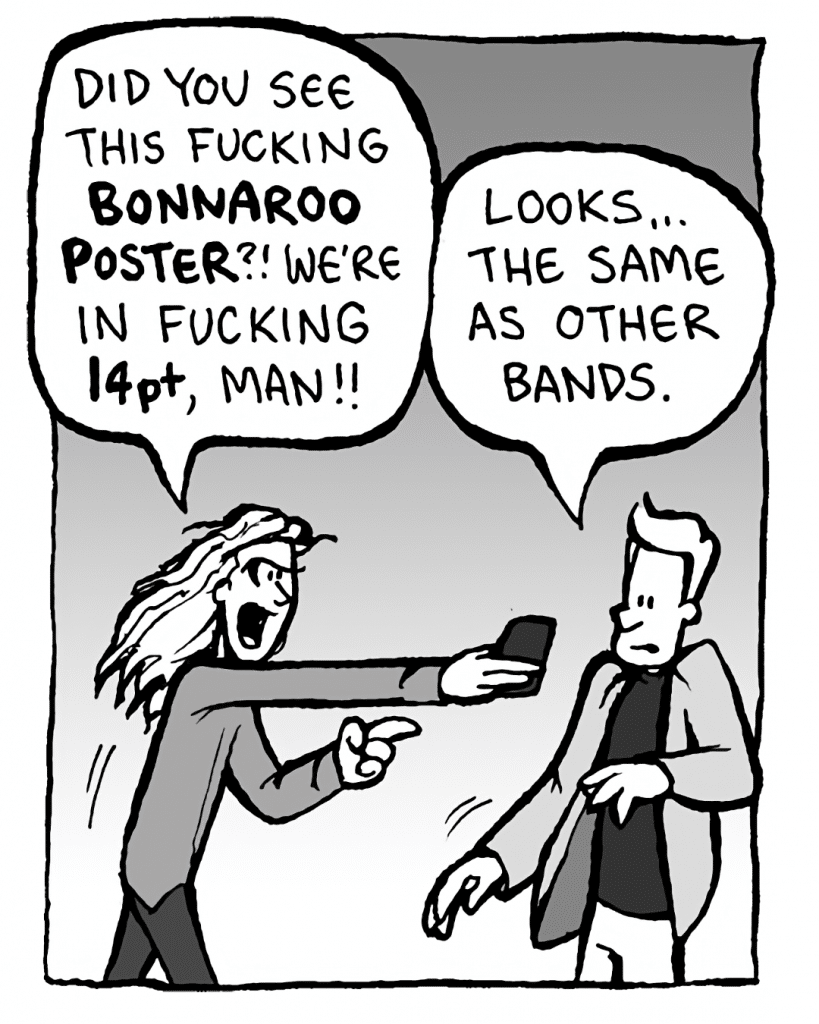 KEVIN EDO: Did you see this fucking BONNAROO POSTER? We're in fucking 14pt, man!
TONY THE AGENT: Looks... the same as other bands.
