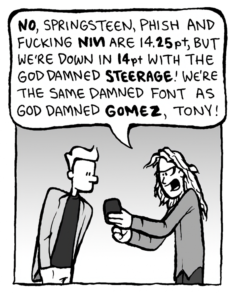 KEVIN EDO: NO, Springsteen, Phish, and fucking NIN are 14.25pt, but we're down in 14pt with the God damned STEERAGE! We're the same damned font as God damned GOMEZ, Tony!
