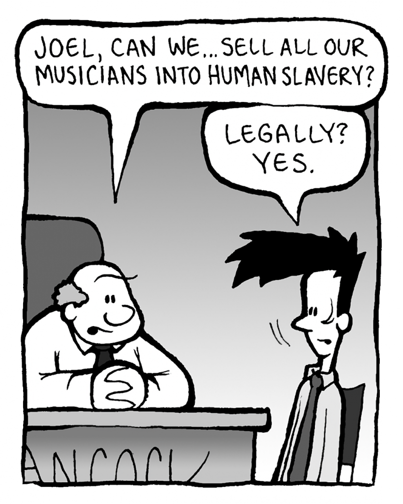 BART: Joel, can we... sell all our musicians into human slavery?
JOEL: Legally? Yes.
