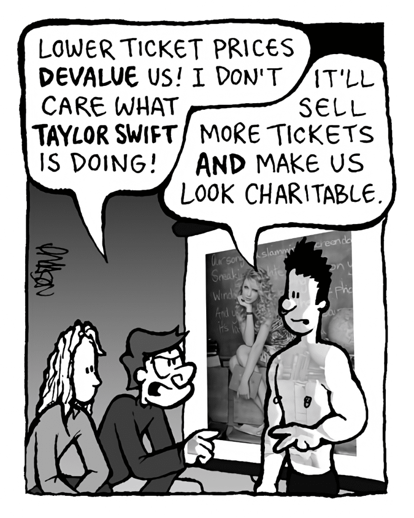 GORDON CRANWICK: Lower ticket prices DEVALUE us! I don't care what TAYLOR SWIFT is doing!
PETER WELD: It'll sell more tickets AND make us look charitable.
