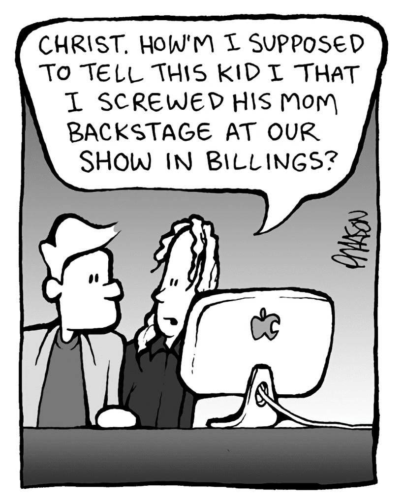 TONY THE AGENT: Christ, how'm I supposed to tell this kid I screwed his mom backstage at our show in Billings?