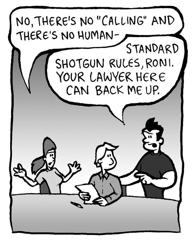 RONI: No, there's no "calling" and there's no human-
JOHN: Standard shotgun rules, Roni. Your lawyer here can back me up.
