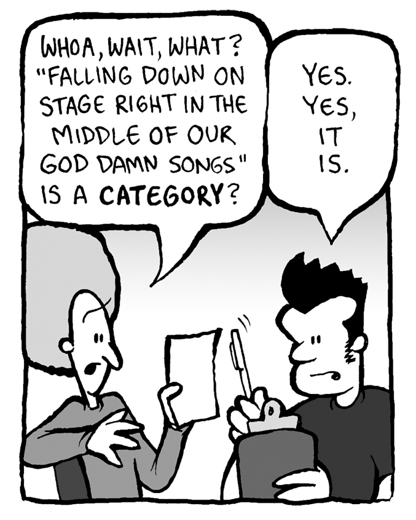 DAN: Whoa, wait, what? "Falling Down on Stage Right in the Middle of Our God Damn Songs" is a CATEGORY?
JOHN: Yes. Yes, it is.
