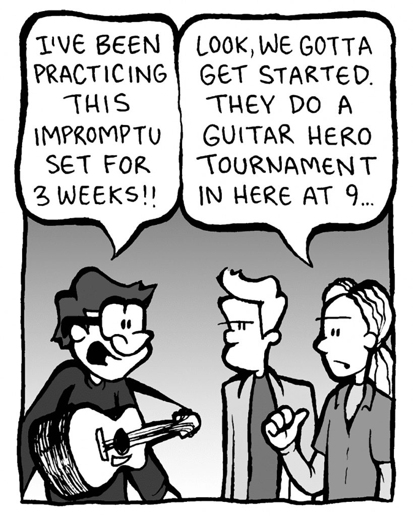 GORDON CRANWICK: I've been practicing for this impromptu set for weeks!
COLIN THE WHITE GUY WITH DREADS: Look, we gotta get started. They do a Guitar Hero tournament in here at 9...
