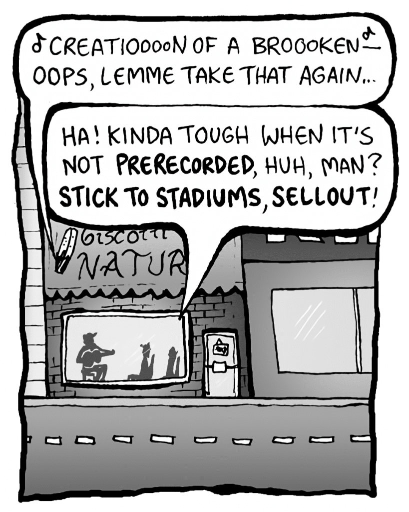 GORDON CRANWICK: (singing) Creatioooon of broooken- Oops, lemme take that again...
COLIN THE WHITE GUY WITH DREADS: Ha! Kinda tough when it's not PRERECORDED, huh, man? STICK TO STADIUMS, SELLOUT!
