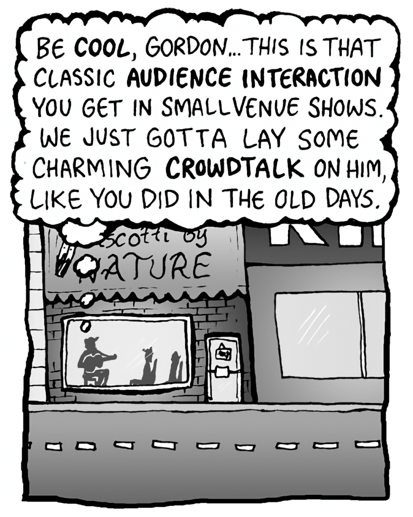GORDON CRANWICK: Be COOL, Gordon... This is that classic AUDIENCE INTERACTION you get in small venue shows. We just gotta lay some charming CROWDTALK on him, like you did in the old days.