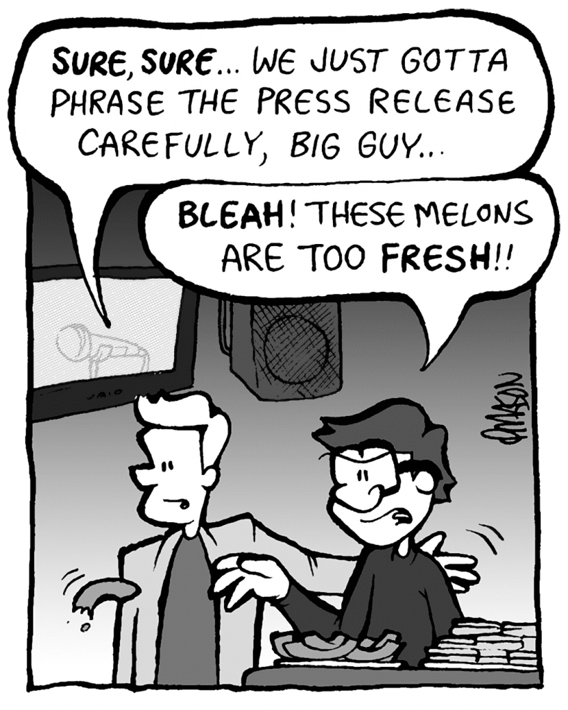 TONY KING THE AGENT: SURE, SURE... we just gotta phrase the press release carefully, big guy...
GORDON CRANWICK: BLEAH! These melons are too FRESH!!
