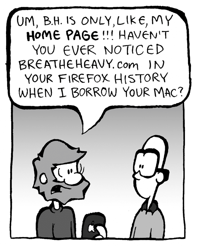 GREG: Um, B.H. is only, like, my HOME PAGE!! Haven't you ever noticed BreatheHeavy.com in your Firefox history when I borrow your Mac?