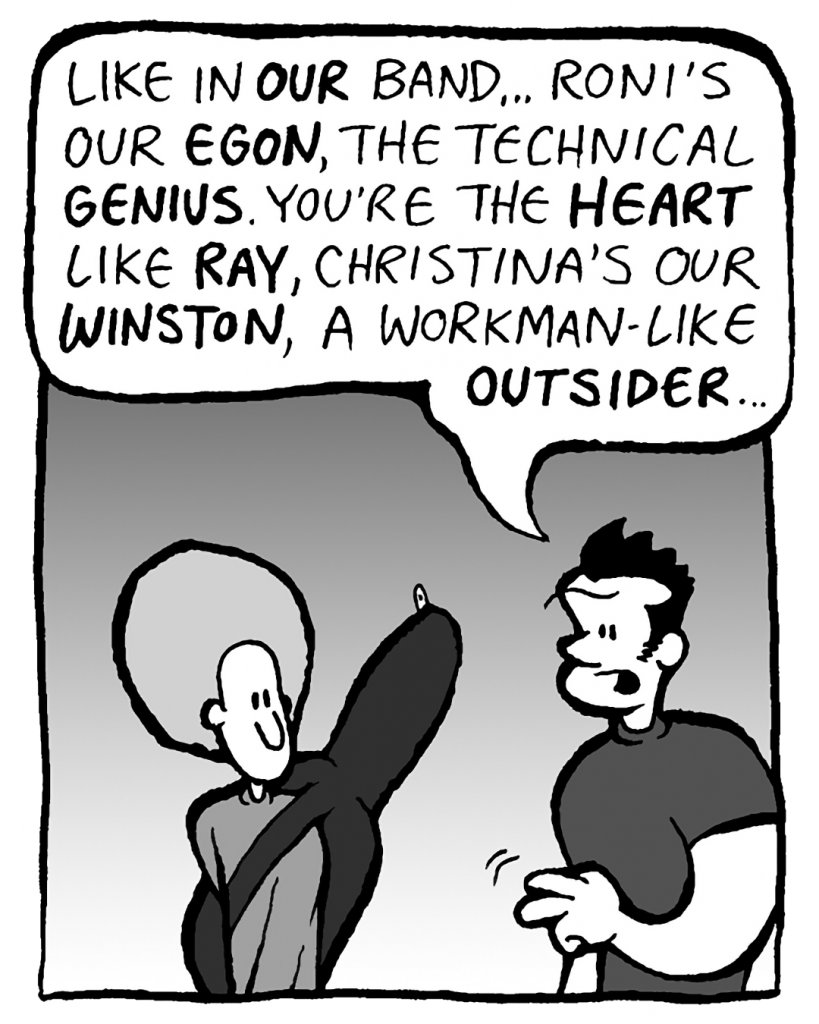 JOHN: Like with our band: Roni's our Igon, the technical genius. You're our Ray, the heart. Christina's our Winston, the workmanlike outsider.
